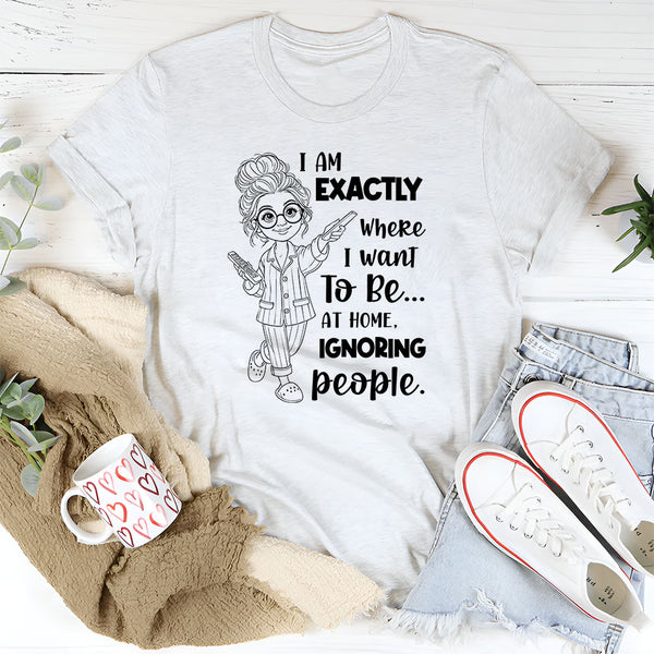 I Am Exactly Where I Want To Be At Home, Ignoring People T-Shirt
