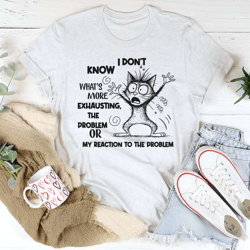 I Don’t Know What’s More Exhausting The Problem or My Reaction to the Problem T-Shirt