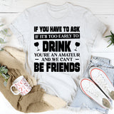 If You Have To Ask If It’s Too Early To Drink, You’re An Amateur And We Can’t Be Friends T-Shirt