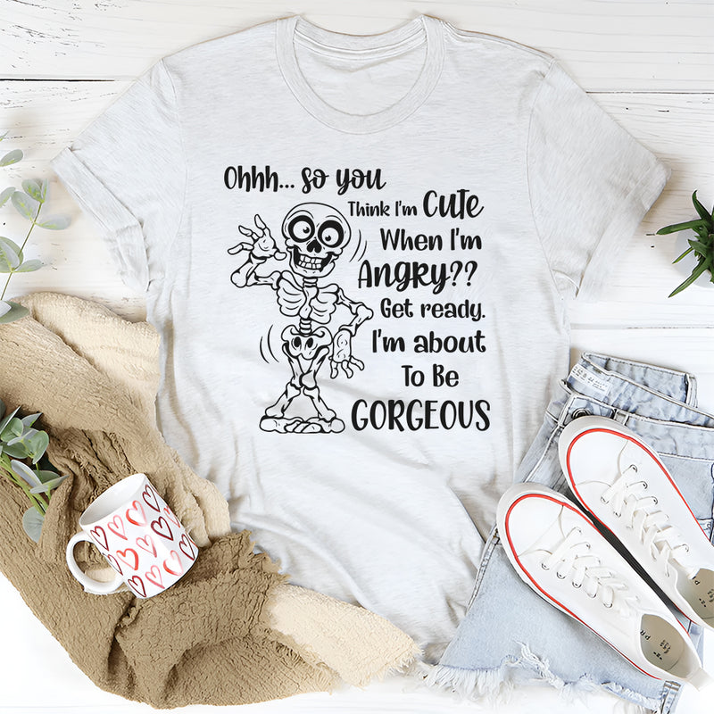 Ohhh So You Think I Am Cute When I’m Angry? Get Ready, I Am About to Be Gorgeous T-Shirt