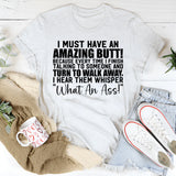 I Must Have an Amazing Butt! Because Every Time I Finish Talking to Someone and Walk Away, I Hear Them Whisper ‘What an Ass! T-Shirt