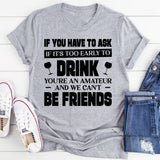 If You Have To Ask If It’s Too Early To Drink, You’re An Amateur And We Can’t Be Friends T-Shirt