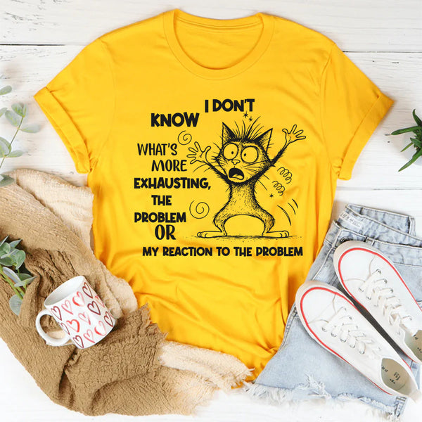 I Don’t Know What’s More Exhausting The Problem or My Reaction to the Problem T-Shirt