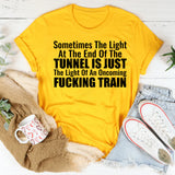 Sometimes the Light at the End of the Tunnel Is Just the Light of an Oncoming Fucking Train T-Shirt