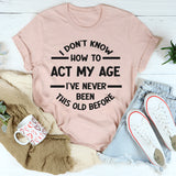 I Don't Know How To Act My Age, I've Never Been This Old Before T- Shirt