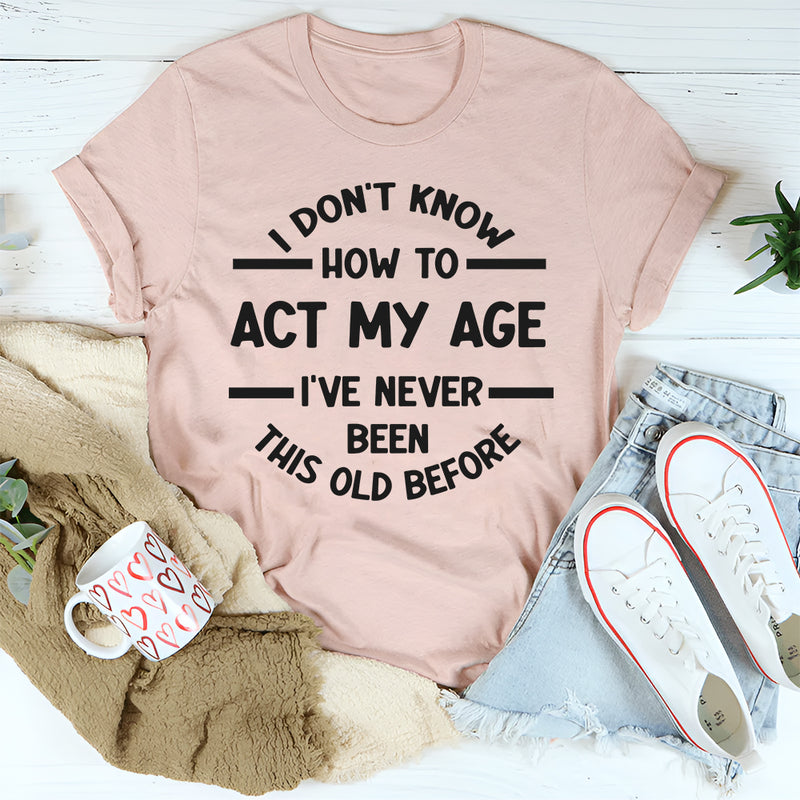 I Don't Know How To Act My Age, I've Never Been This Old Before T- Shirt