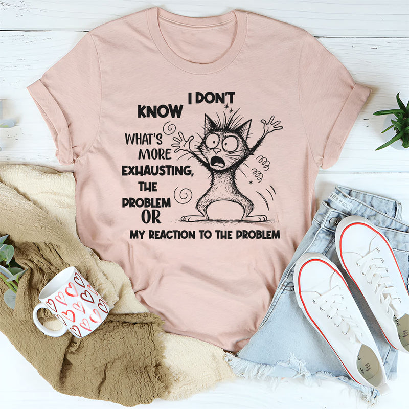 I Don’t Know What’s More Exhausting The Problem or My Reaction to the Problem T-Shirt
