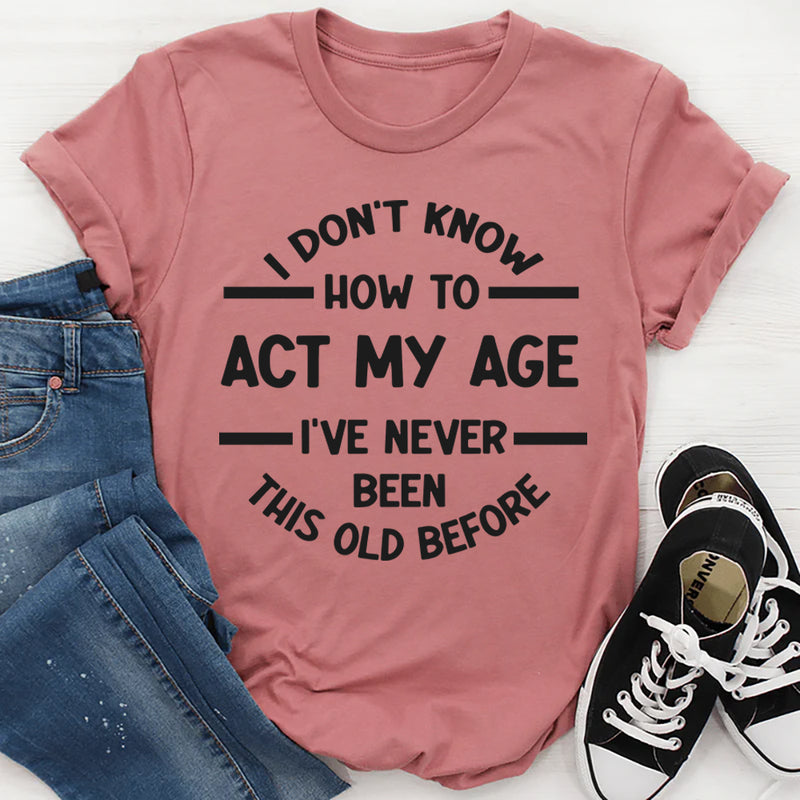 I Don't Know How To Act My Age, I've Never Been This Old Before T- Shirt