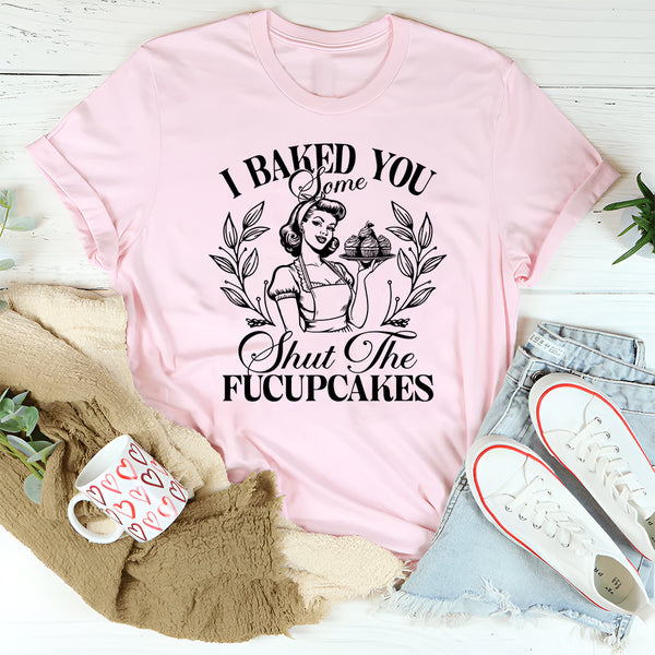 I Baked You Some Shut The Fucupcakes T-Shirt