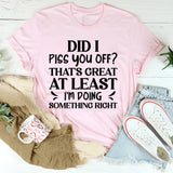 Did I Piss You Off? That’s Great At Least I’m Doing Something Right T-Shirt